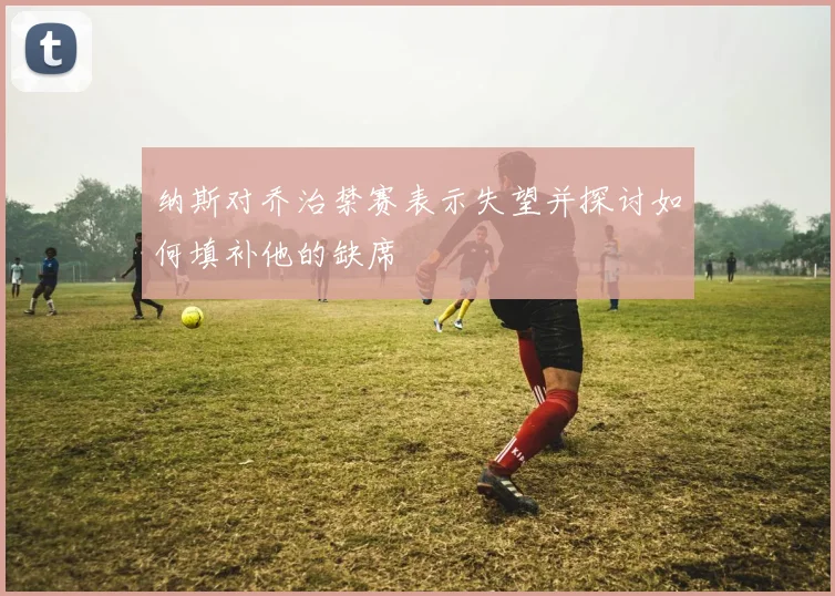 纳斯对乔治禁赛表示失望并探讨如何填补他的缺席