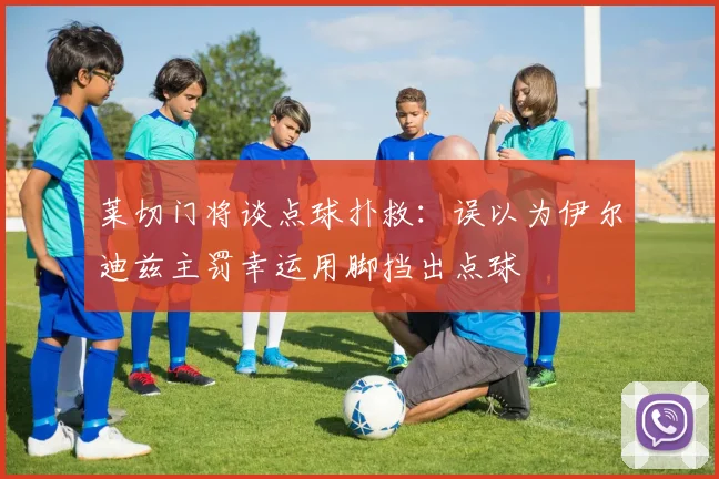 莱切门将谈点球扑救：误以为伊尔迪兹主罚幸运用脚挡出点球
