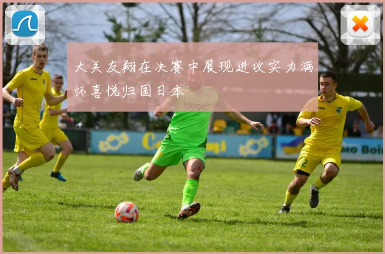 大关友翔在决赛中展现进攻实力满怀喜悦归国日本