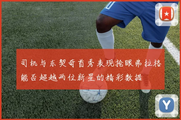 司机与东契奇首秀表现抢眼弗拉格能否超越两位新星的精彩数据