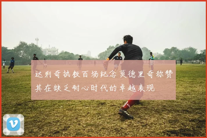 达利奇执教百场纪念莫德里奇称赞其在缺乏耐心时代的卓越表现
