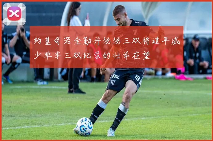 约基奇若全勤并场场三双将追平威少单季三双纪录的壮举在望
