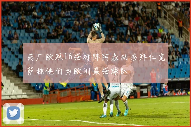 药厂欧冠16强对阵阿森纳或拜仁宽萨称他们为欧洲最强球队