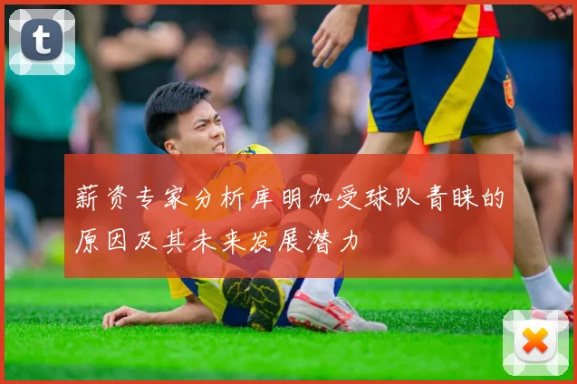 薪资专家分析库明加受球队青睐的原因及其未来发展潜力