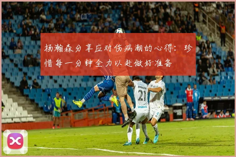 杨瀚森分享应对伤病潮的心得：珍惜每一分钟全力以赴做好准备
