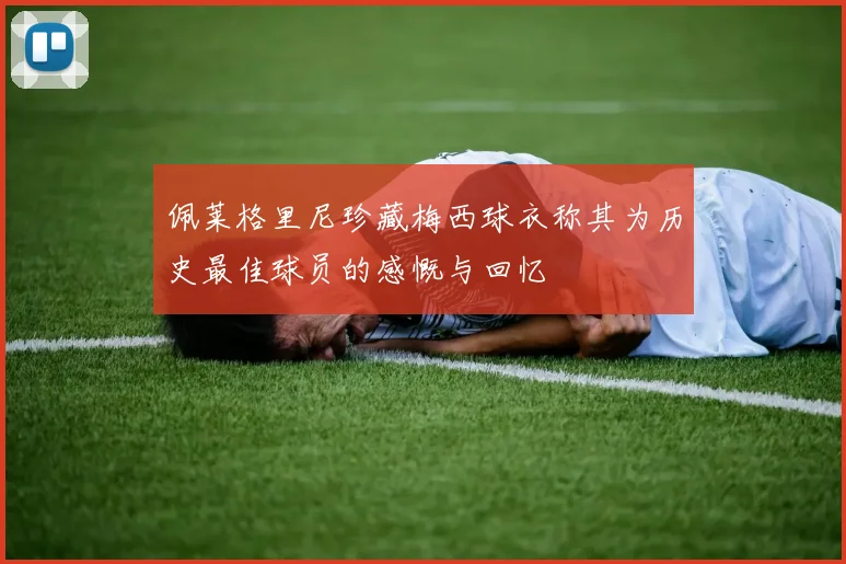 佩莱格里尼珍藏梅西球衣称其为历史最佳球员的感慨与回忆