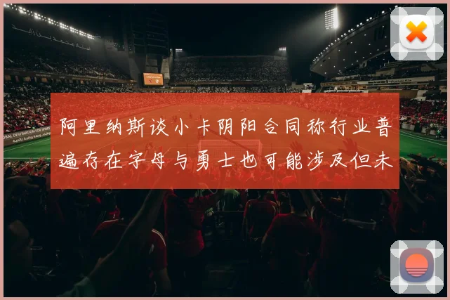 阿里纳斯谈小卡阴阳合同称行业普遍存在字母与勇士也可能涉及但未被查处