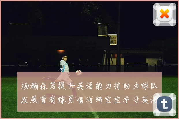 杨瀚森若提升英语能力将助力球队发展曾有球员借海绵宝宝学习英语技巧