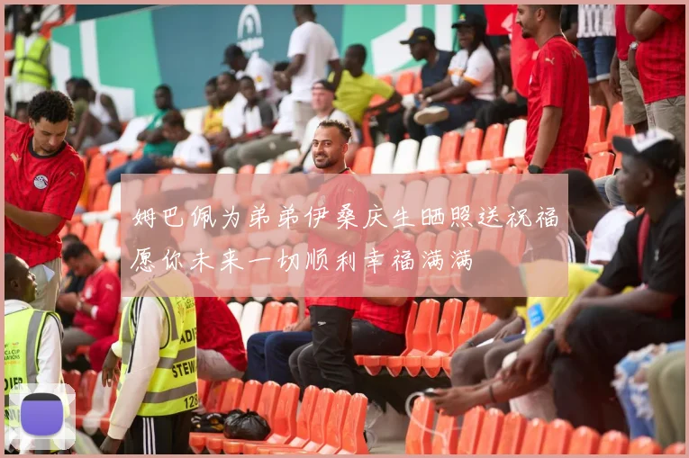 姆巴佩为弟弟伊桑庆生晒照送祝福愿你未来一切顺利幸福满满