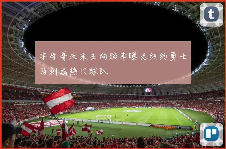 字母哥未来去向赔率曝光纽约勇士马刺成热门球队