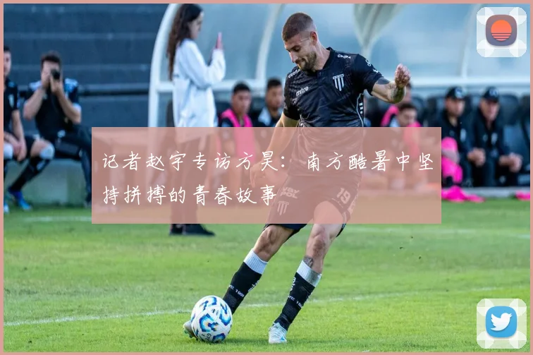 记者赵宇专访方昊：南方酷暑中坚持拼搏的青春故事