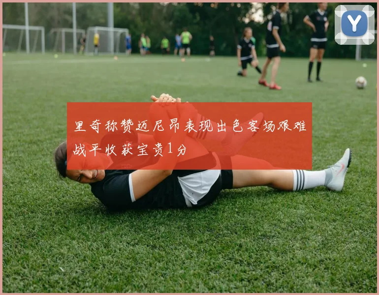 里奇称赞迈尼昂表现出色客场艰难战平收获宝贵1分