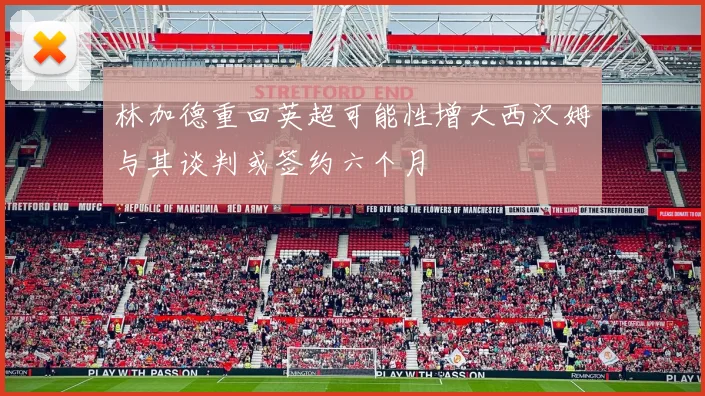 林加德重回英超可能性增大西汉姆与其谈判或签约六个月