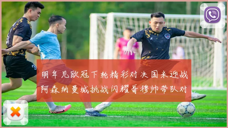 明年见欧冠下轮精彩对决国米迎战阿森纳曼城挑战闪耀哥穆帅带队对阵尤文