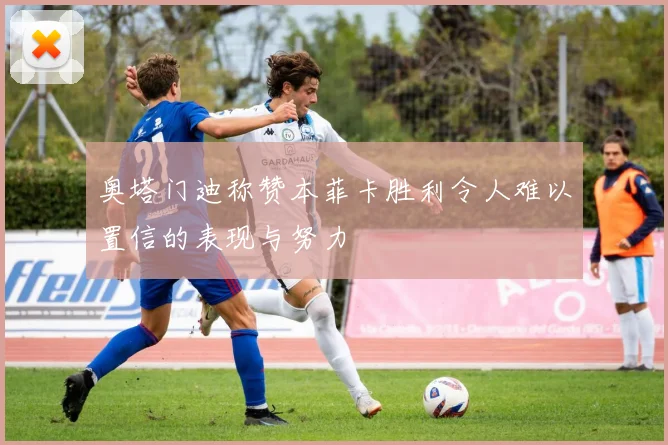 奥塔门迪称赞本菲卡胜利令人难以置信的表现与努力