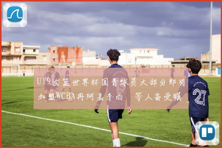U19女篮世界杯国青球员大部分即将加盟WCBA冉珂嘉李雨汧等人备受瞩目