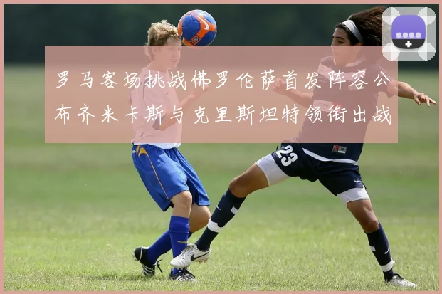 罗马客场挑战佛罗伦萨首发阵容公布齐米卡斯与克里斯坦特领衔出战