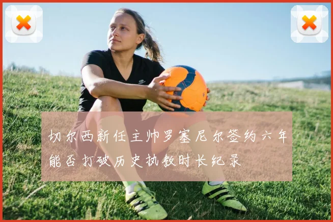 切尔西新任主帅罗塞尼尔签约六年能否打破历史执教时长纪录