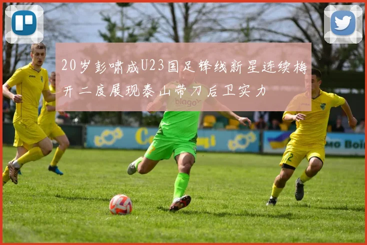 20岁彭啸成U23国足锋线新星连续梅开二度展现泰山带刀后卫实力