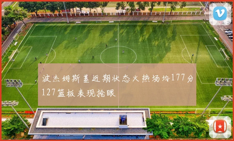 波杰姆斯基近期状态火热场均177分127篮板表现抢眼