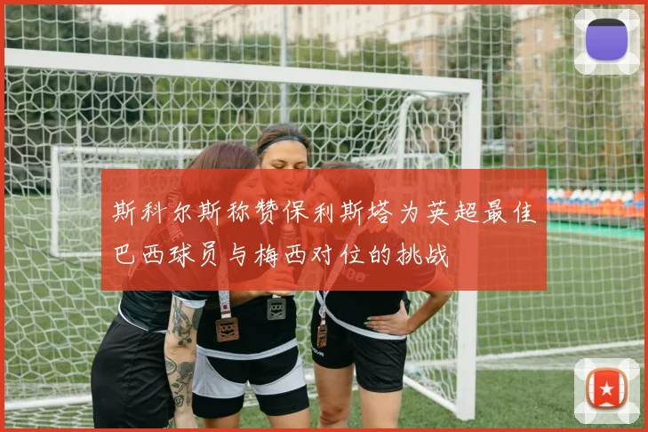 斯科尔斯称赞保利斯塔为英超最佳巴西球员与梅西对位的挑战