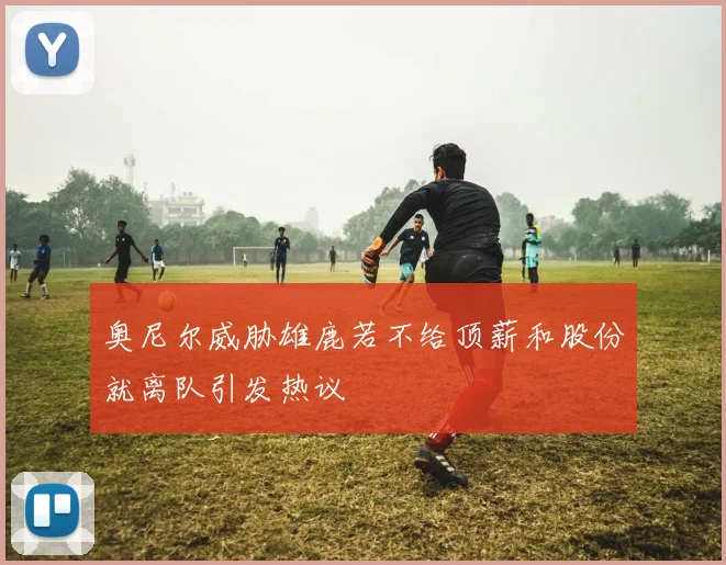 奥尼尔威胁雄鹿若不给顶薪和股份就离队引发热议