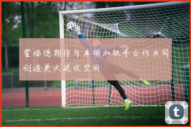霍福德期待与库明加联手合作共同创造更大进攻空间