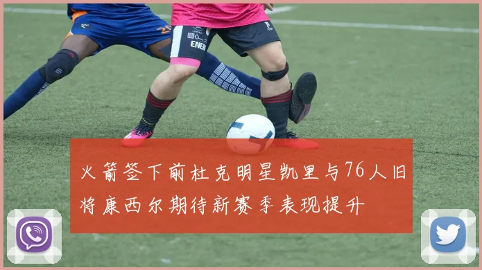 火箭签下前杜克明星凯里与76人旧将康西尔期待新赛季表现提升
